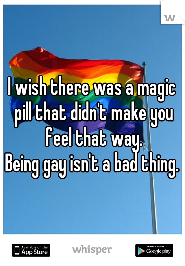 I wish there was a magic pill that didn't make you feel that way.
Being gay isn't a bad thing.