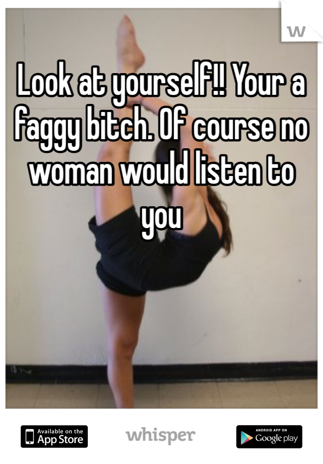 Look at yourself!! Your a faggy bitch. Of course no woman would listen to you