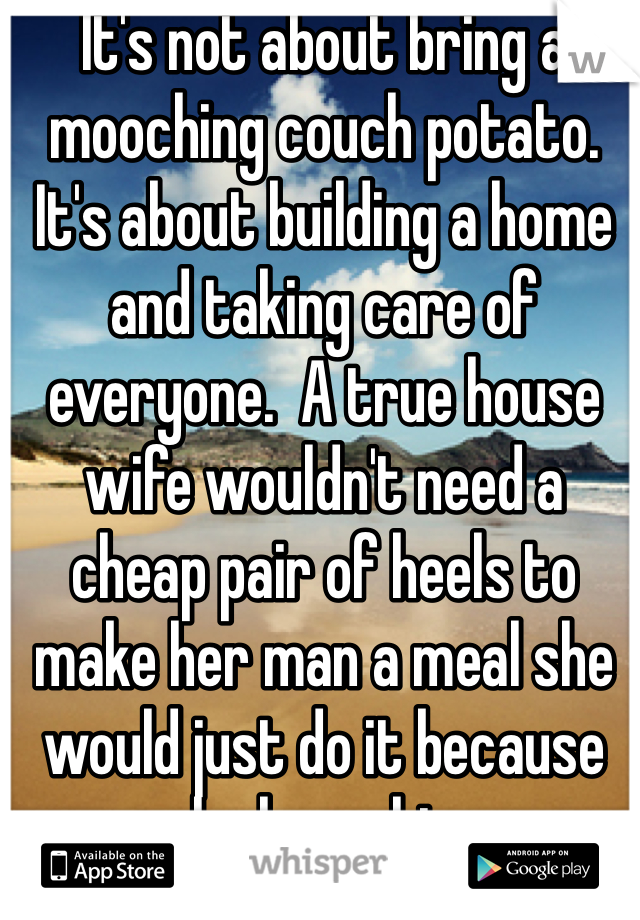 It's not about bring a mooching couch potato. It's about building a home and taking care of everyone.  A true house wife wouldn't need a cheap pair of heels to make her man a meal she would just do it because she loves him.