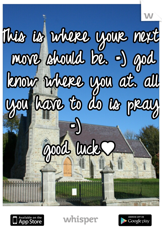 This is where your next move should be. =) god know where you at. all you have to do is pray =)  
good luck♥