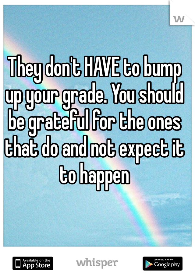 They don't HAVE to bump up your grade. You should be grateful for the ones that do and not expect it to happen 
