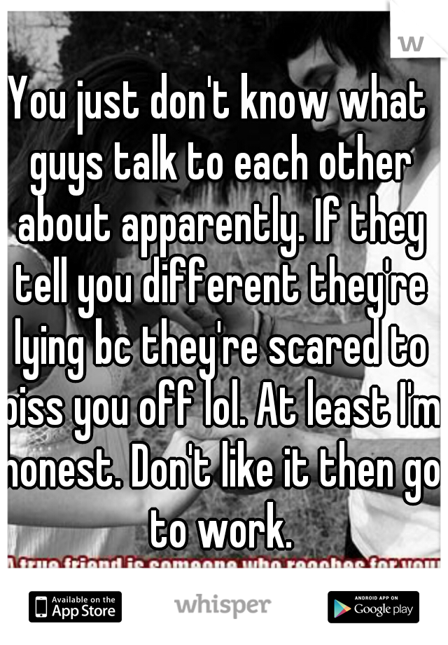 You just don't know what guys talk to each other about apparently. If they tell you different they're lying bc they're scared to piss you off lol. At least I'm honest. Don't like it then go to work.