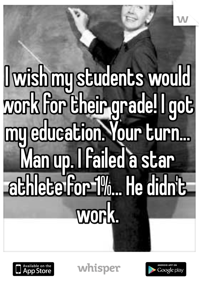 I wish my students would work for their grade! I got my education. Your turn... Man up. I failed a star athlete for 1%... He didn't work.