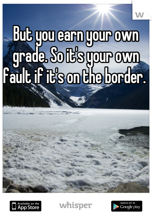 But you earn your own grade. So it's your own fault if it's on the border. 