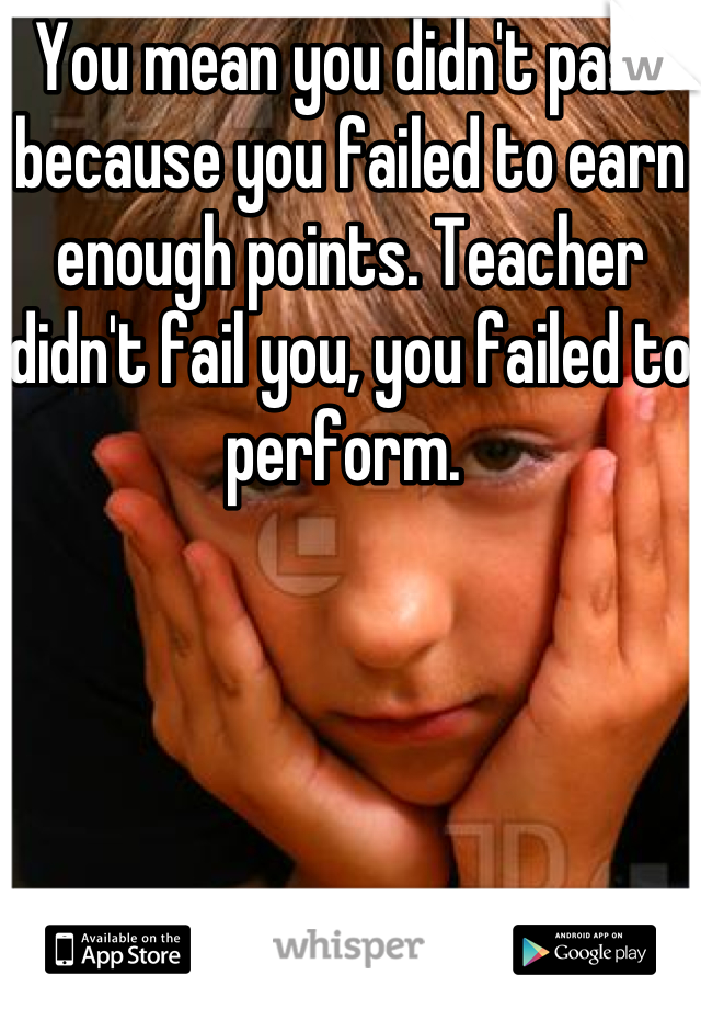 You mean you didn't pass because you failed to earn enough points. Teacher didn't fail you, you failed to perform. 