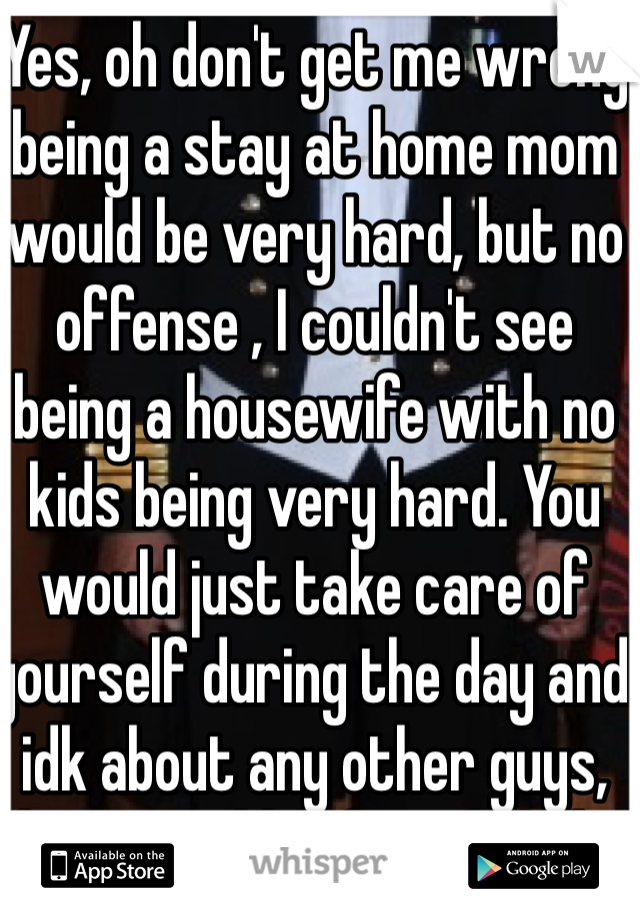 Yes, oh don't get me wrong being a stay at home mom would be very hard, but no offense , I couldn't see being a housewife with no kids being very hard. You would just take care of yourself during the day and idk about any other guys, but I would definitely help when I got home from work if it was needed.