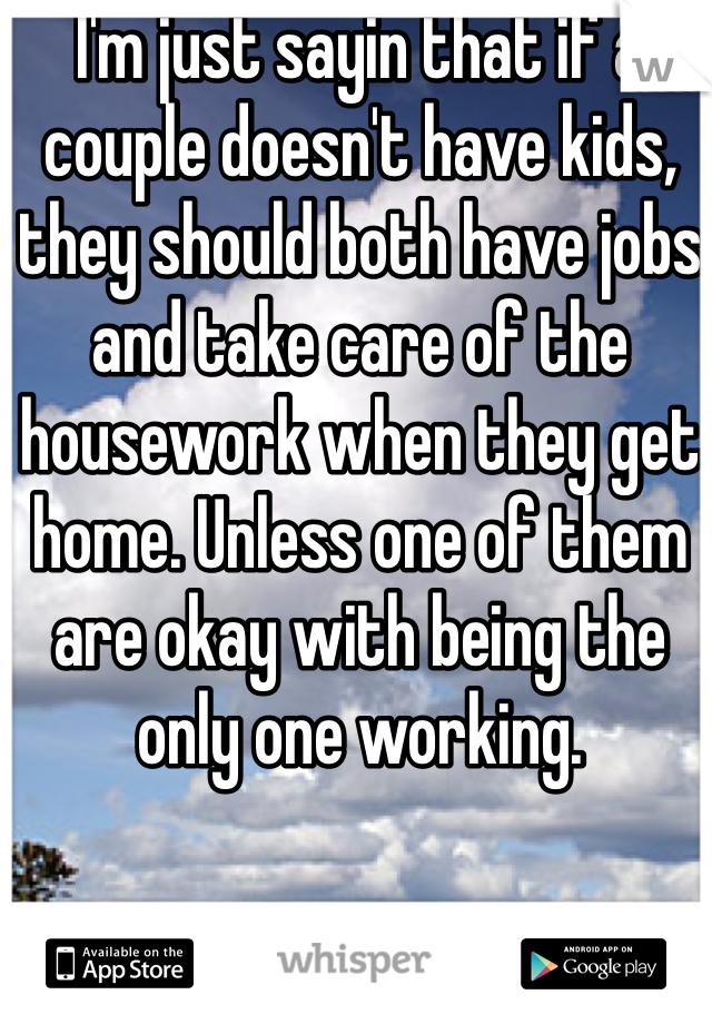 I'm just sayin that if a couple doesn't have kids, they should both have jobs and take care of the housework when they get home. Unless one of them are okay with being the only one working.