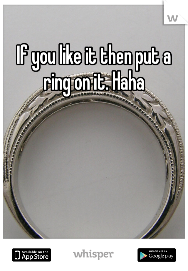 If you like it then put a ring on it. Haha