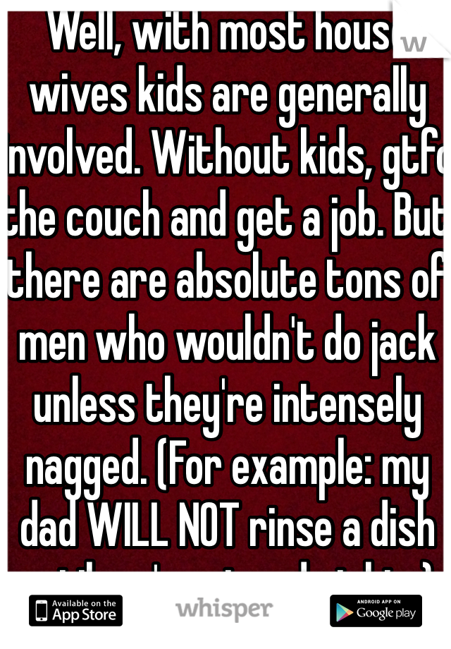 Well, with most house wives kids are generally involved. Without kids, gtfo the couch and get a job. But there are absolute tons of men who wouldn't do jack unless they're intensely nagged. (For example: my dad WILL NOT rinse a dish until we're pissed at him)