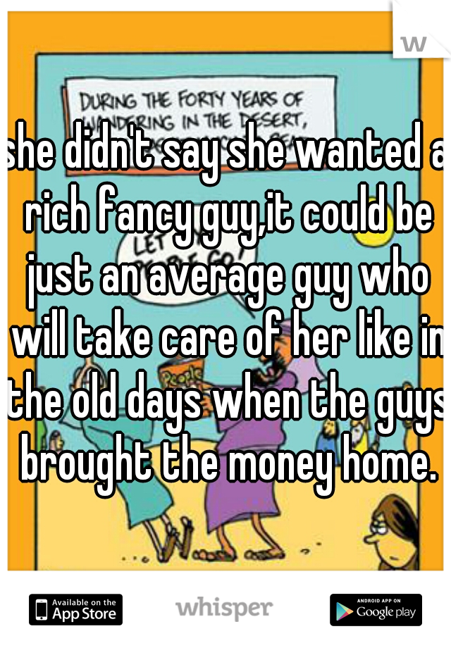 she didn't say she wanted a rich fancy guy,it could be just an average guy who will take care of her like in the old days when the guys brought the money home.