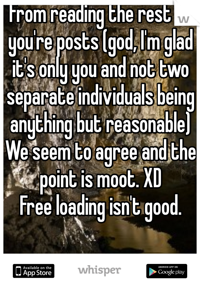 From reading the rest of you're posts (god, I'm glad it's only you and not two separate individuals being anything but reasonable)
We seem to agree and the point is moot. XD
Free loading isn't good.