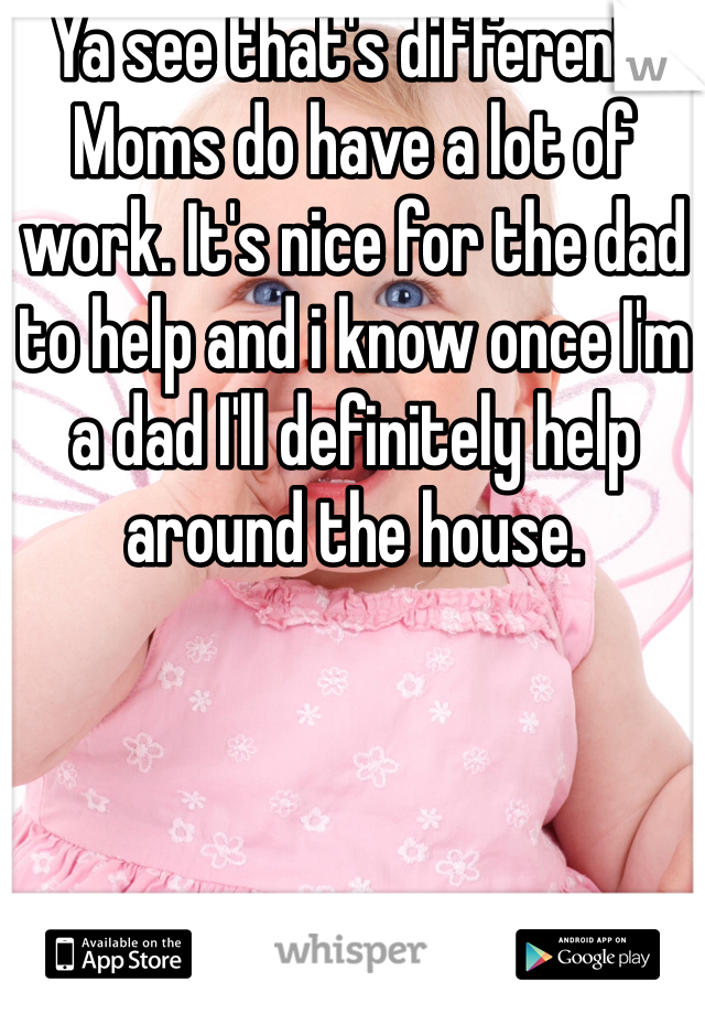 Ya see that's different. Moms do have a lot of work. It's nice for the dad to help and i know once I'm a dad I'll definitely help around the house. 