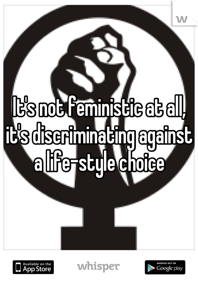 It's not feministic at all, it's discriminating against a life-style choice