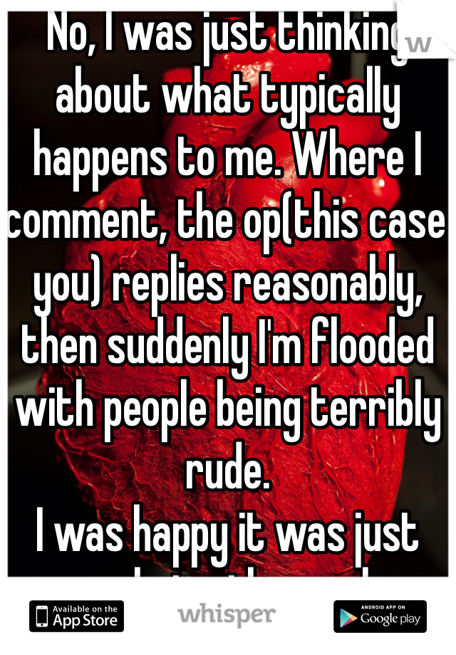 No, I was just thinking about what typically happens to me. Where I comment, the op(this case you) replies reasonably, then suddenly I'm flooded with people being terribly rude. 
I was happy it was just you being thorough.