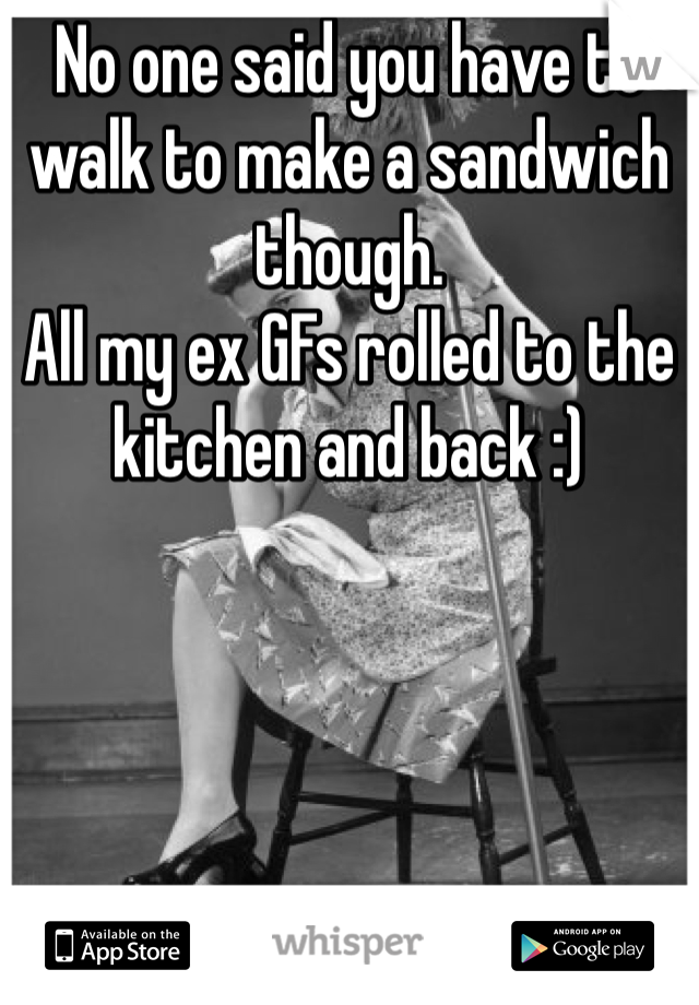 No one said you have to walk to make a sandwich though. 
All my ex GFs rolled to the kitchen and back :) 