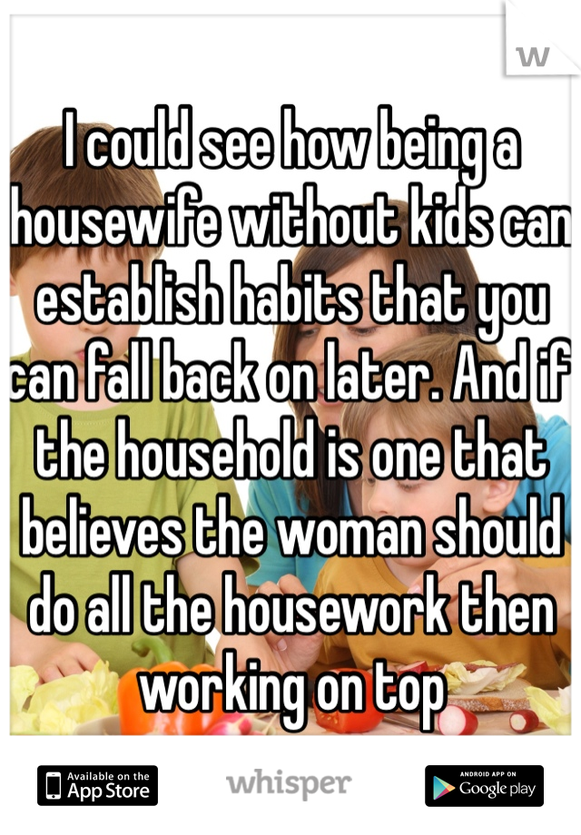 I could see how being a housewife without kids can establish habits that you can fall back on later. And if the household is one that believes the woman should do all the housework then working on top