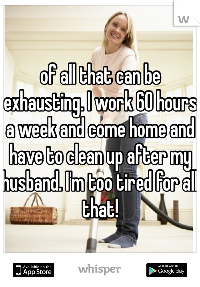 of all that can be exhausting. I work 60 hours a week and come home and have to clean up after my husband. I'm too tired for all that!