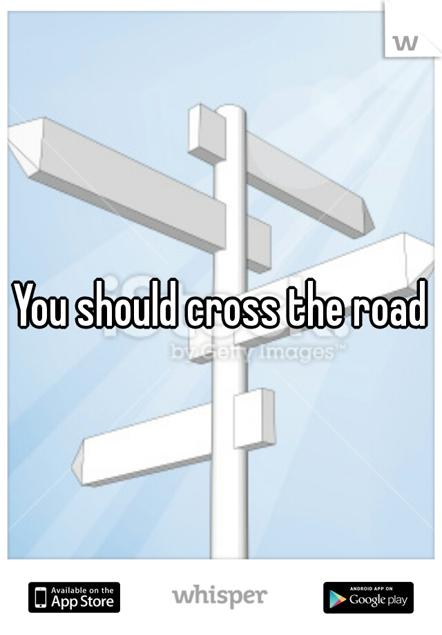 You should cross the road