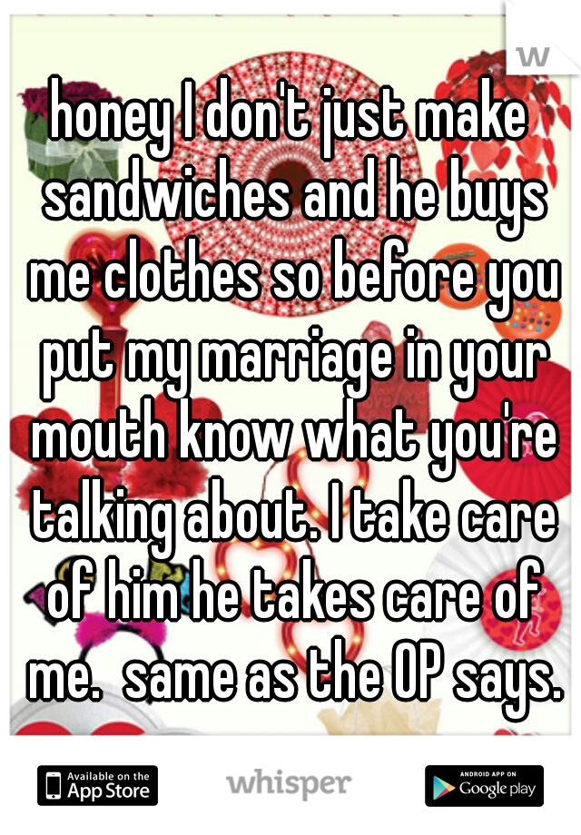 honey I don't just make sandwiches and he buys me clothes so before you put my marriage in your mouth know what you're talking about. I take care of him he takes care of me.  same as the OP says.