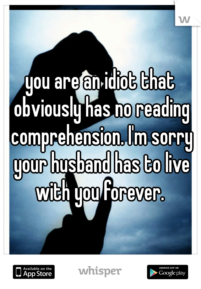 you are an idiot that obviously has no reading comprehension. I'm sorry your husband has to live with you forever. 