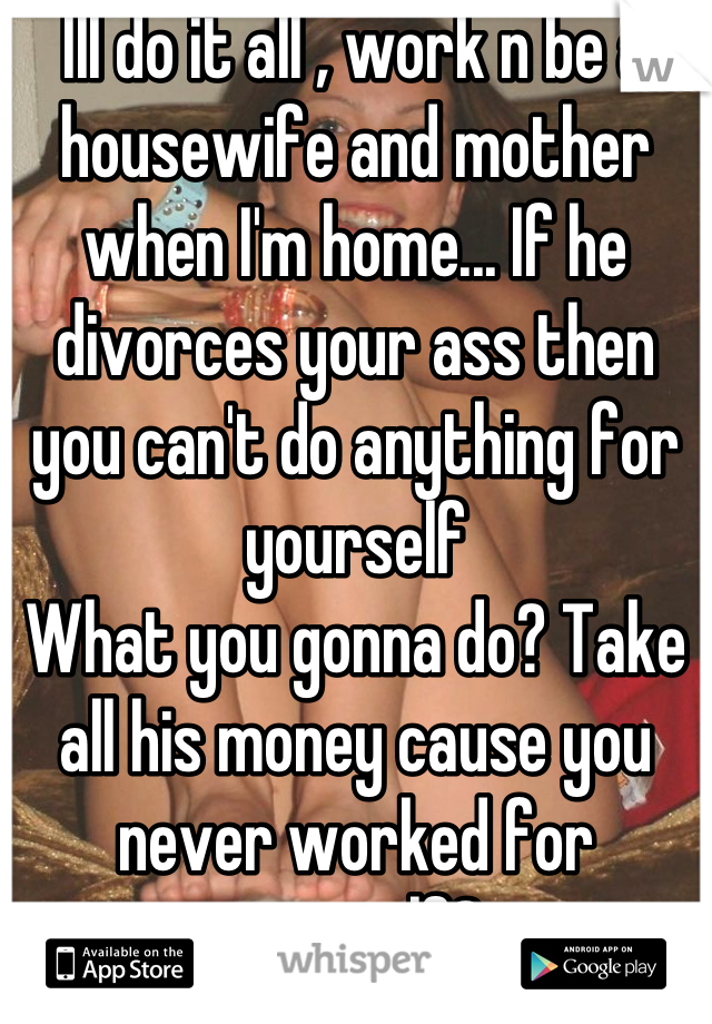 Ill do it all , work n be a housewife and mother when I'm home... If he divorces your ass then you can't do anything for yourself
What you gonna do? Take all his money cause you never worked for yourself?