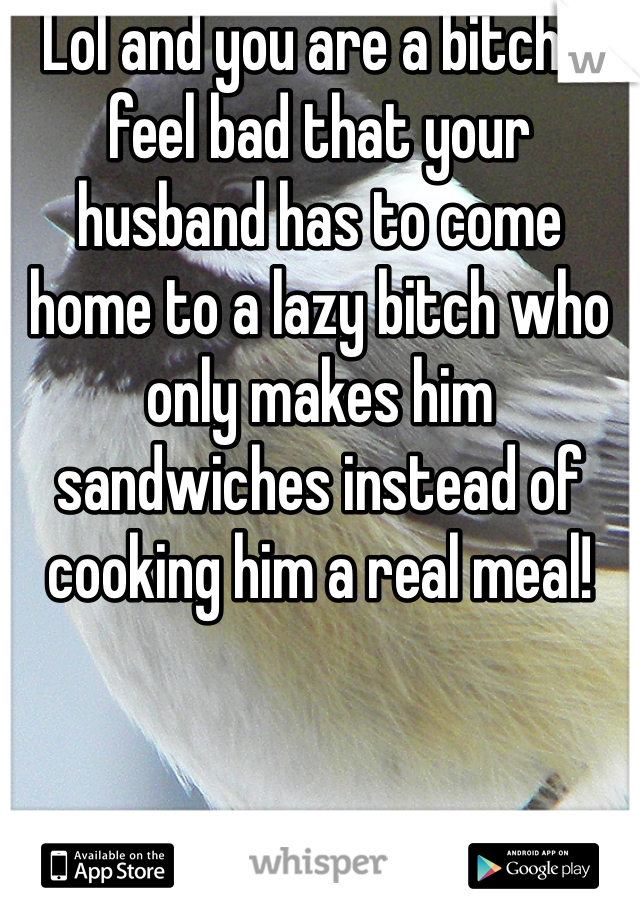 Lol and you are a bitch! I feel bad that your husband has to come home to a lazy bitch who only makes him sandwiches instead of cooking him a real meal! 