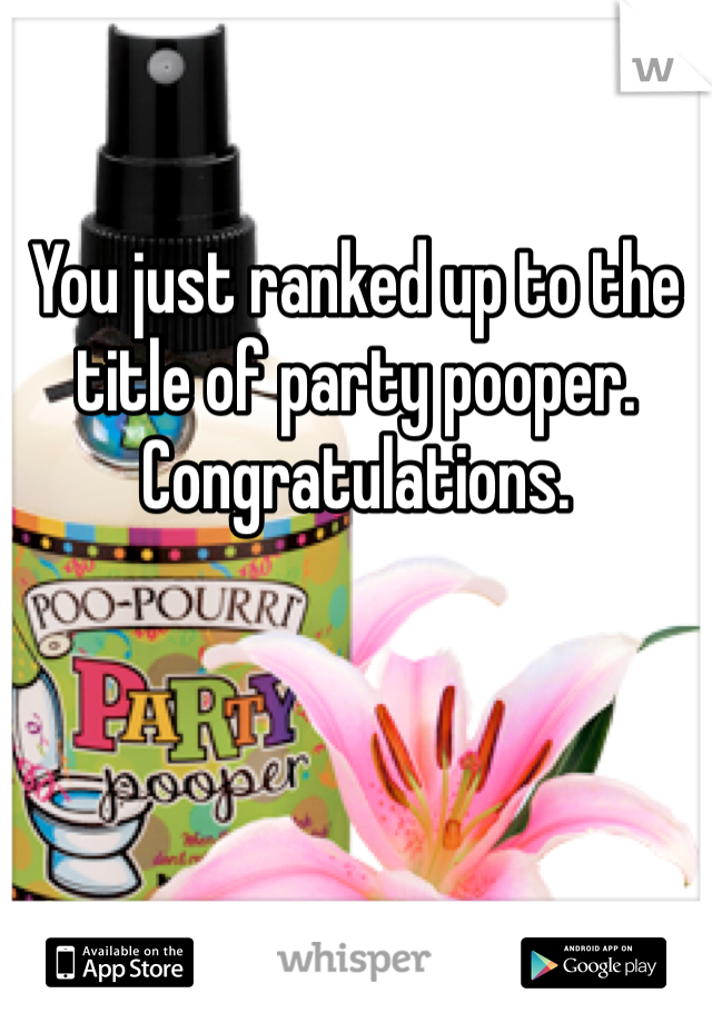 You just ranked up to the title of party pooper. Congratulations.