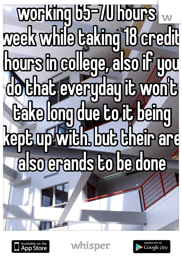 working 65-70 hours a week while taking 18 credit hours in college, also if you do that everyday it won't take long due to it being kept up with. but their are also erands to be done 