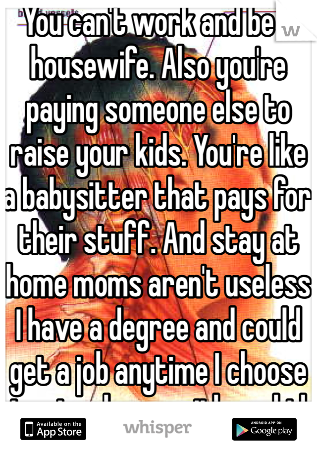 You can't work and be a housewife. Also you're paying someone else to raise your kids. You're like a babysitter that pays for their stuff. And stay at home moms aren't useless I have a degree and could get a job anytime I choose to stay home with my kid 