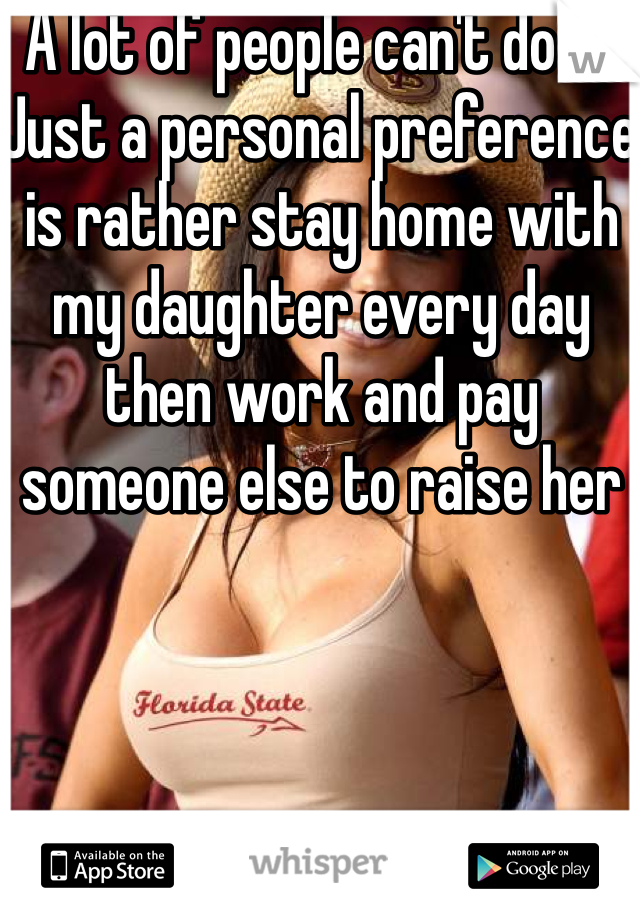 A lot of people can't do it. Just a personal preference is rather stay home with my daughter every day then work and pay someone else to raise her 