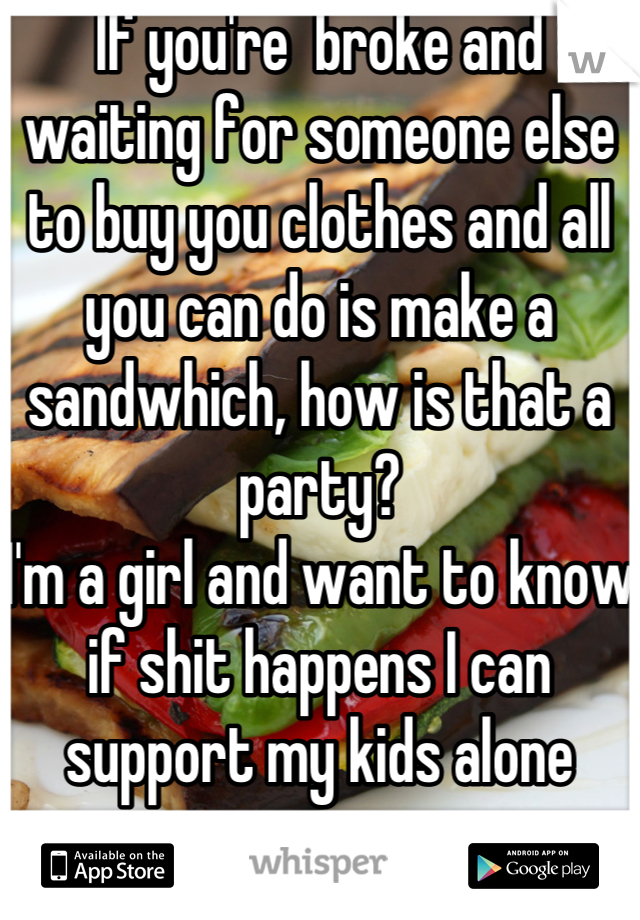 If you're  broke and waiting for someone else to buy you clothes and all you can do is make a sandwhich, how is that a party?
I'm a girl and want to know if shit happens I can support my kids alone