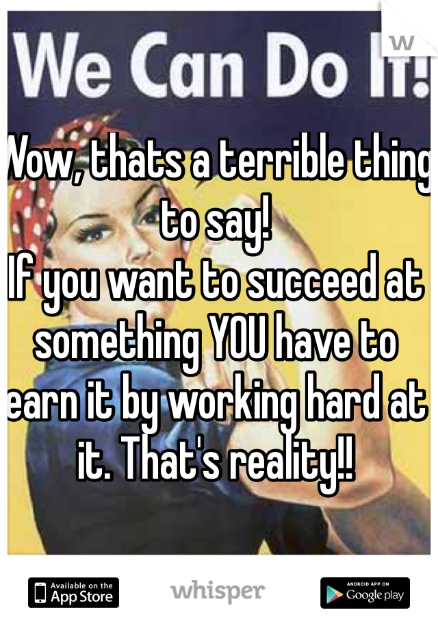 Wow, thats a terrible thing to say!
If you want to succeed at something YOU have to earn it by working hard at it. That's reality!!