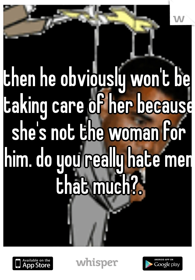 then he obviously won't be taking care of her because she's not the woman for him. do you really hate men that much?.