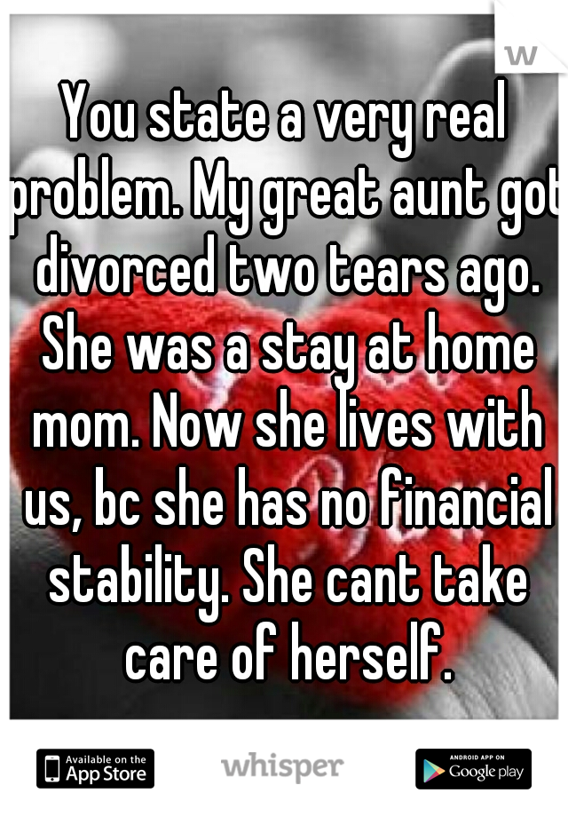 You state a very real problem. My great aunt got divorced two tears ago. She was a stay at home mom. Now she lives with us, bc she has no financial stability. She cant take care of herself.