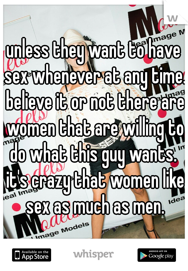 unless they want to have sex whenever at any time. believe it or not there are women that are willing to do what this guy wants.  it's crazy that women like sex as much as men.