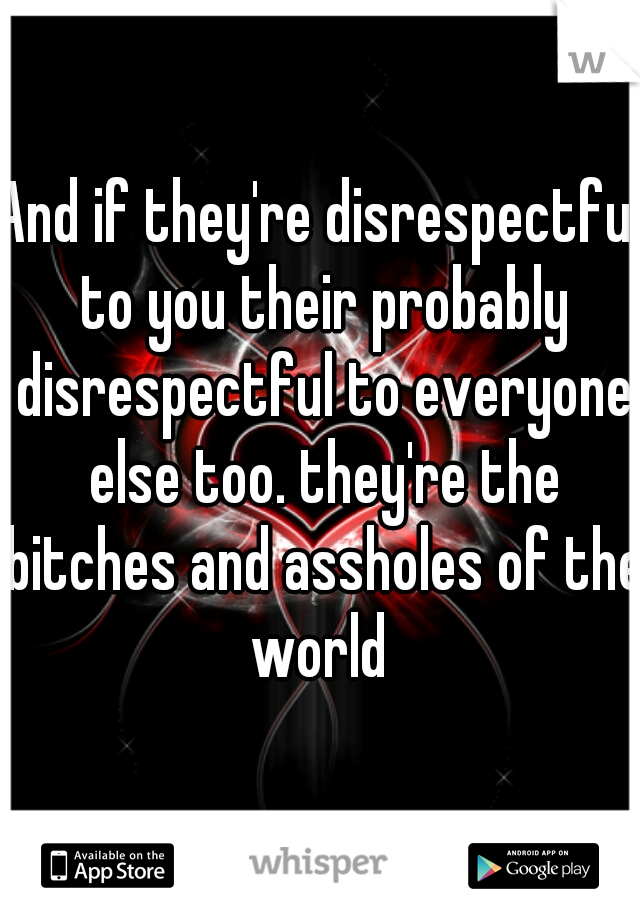 And if they're disrespectful to you their probably disrespectful to everyone else too. they're the bitches and assholes of the world 