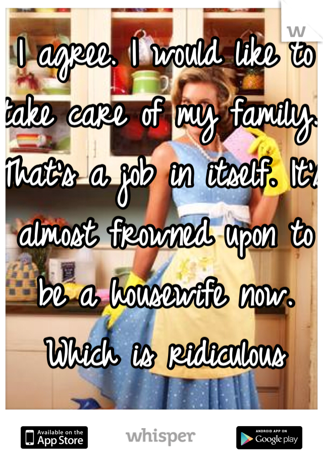 I agree. I would like to take care of my family. That's a job in itself. It's almost frowned upon to be a housewife now. Which is ridiculous 