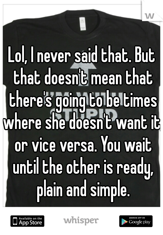 Lol, I never said that. But that doesn't mean that there's going to be times where she doesn't want it, or vice versa. You wait until the other is ready, plain and simple.