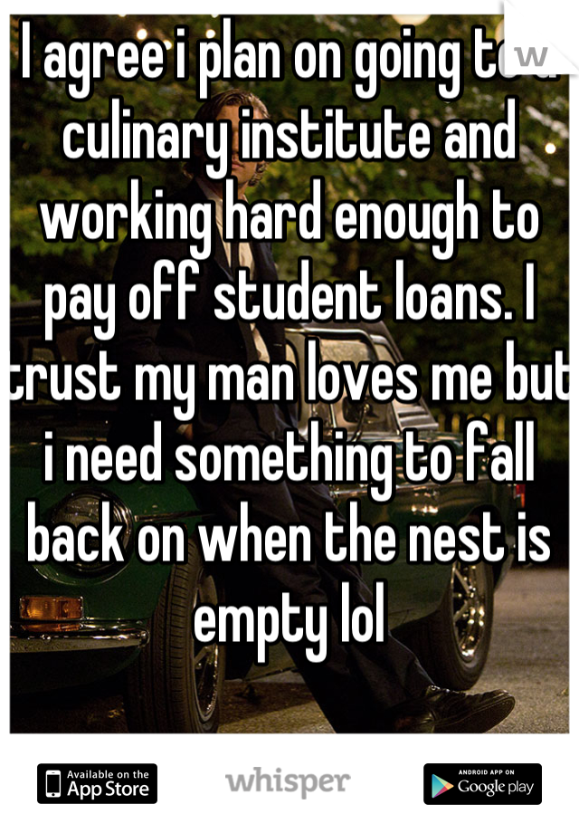 I agree i plan on going to a culinary institute and working hard enough to pay off student loans. I trust my man loves me but i need something to fall back on when the nest is empty lol