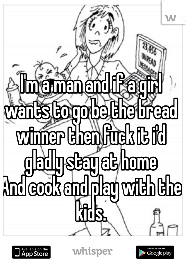 I'm a man and if a girl wants to go be the bread winner then fuck it i'd gladly stay at home
And cook and play with the kids. 