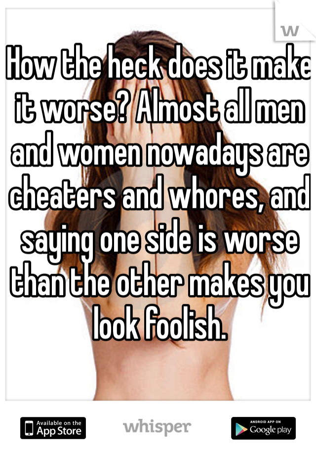 How the heck does it make it worse? Almost all men and women nowadays are cheaters and whores, and saying one side is worse than the other makes you look foolish. 