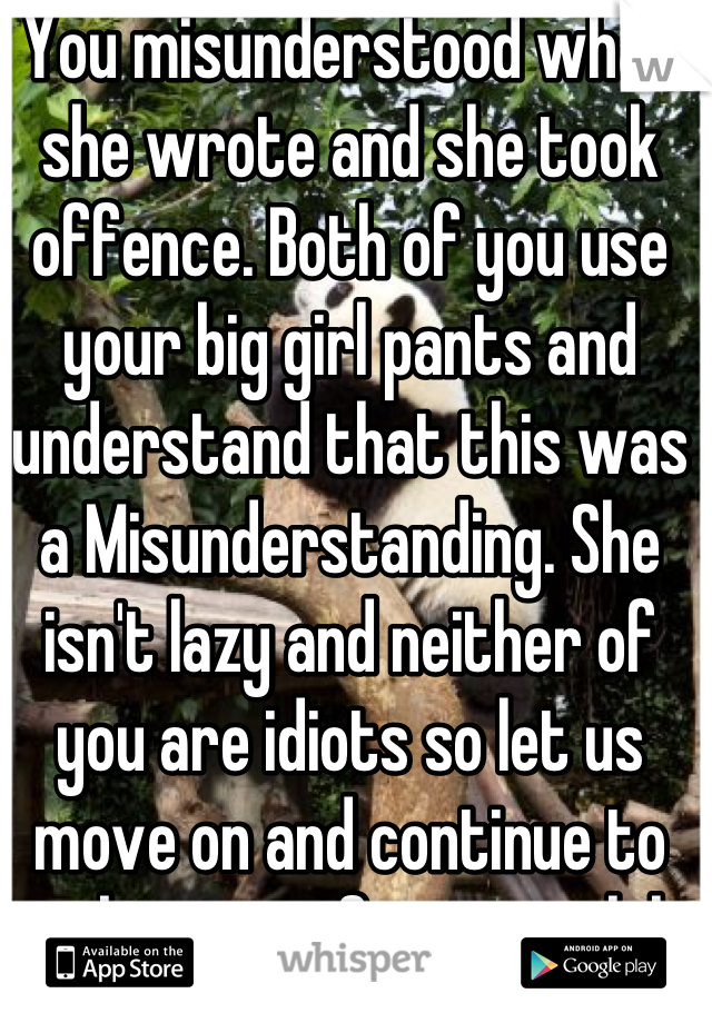 You misunderstood what she wrote and she took offence. Both of you use your big girl pants and understand that this was a Misunderstanding. She isn't lazy and neither of you are idiots so let us move on and continue to take care of our men lol