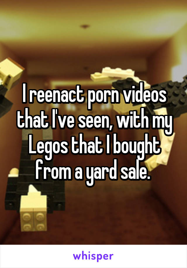 I reenact porn videos that I've seen, with my Legos that I bought from a yard sale. 