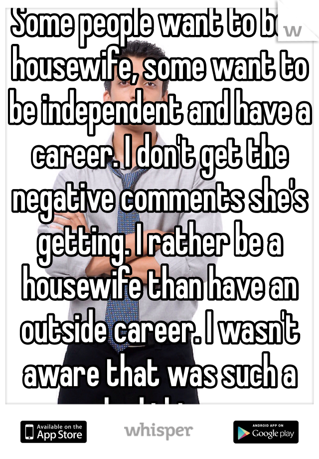 Some people want to be a housewife, some want to be independent and have a career. I don't get the negative comments she's getting. I rather be a housewife than have an outside career. I wasn't aware that was such a bad thing.