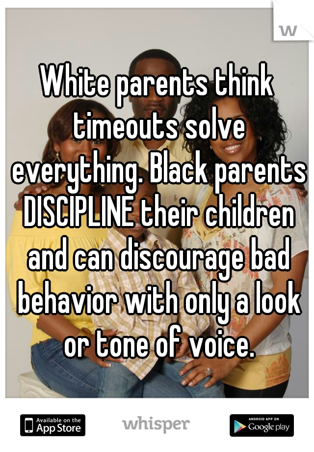 White parents think timeouts solve everything. Black parents DISCIPLINE their children and can discourage bad behavior with only a look or tone of voice.