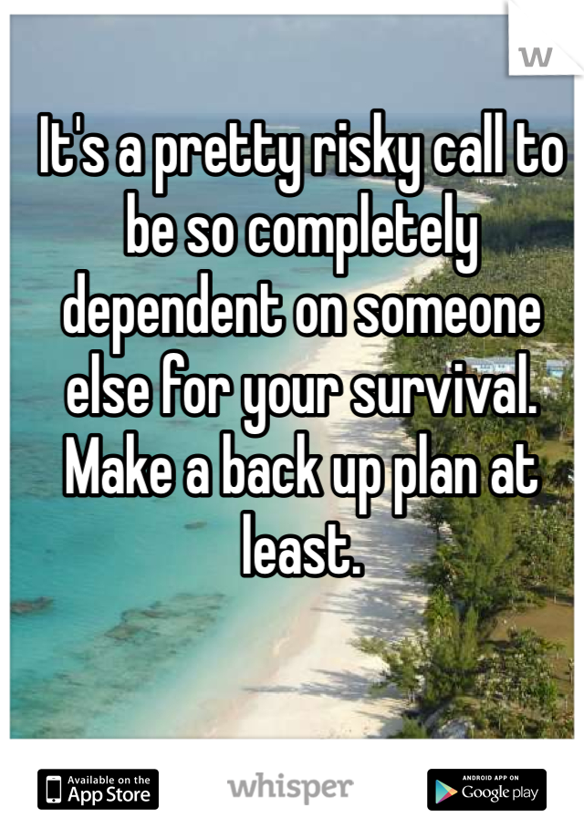 It's a pretty risky call to be so completely dependent on someone else for your survival. Make a back up plan at least. 