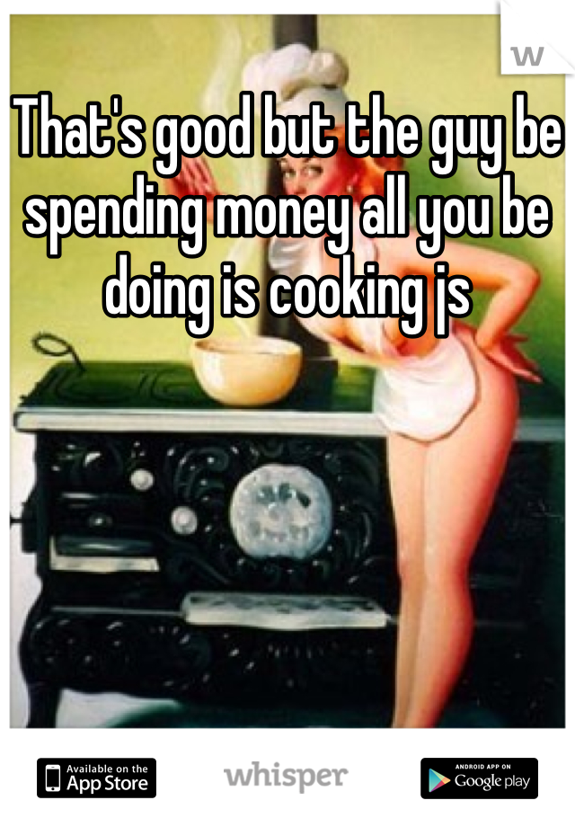 That's good but the guy be spending money all you be doing is cooking js