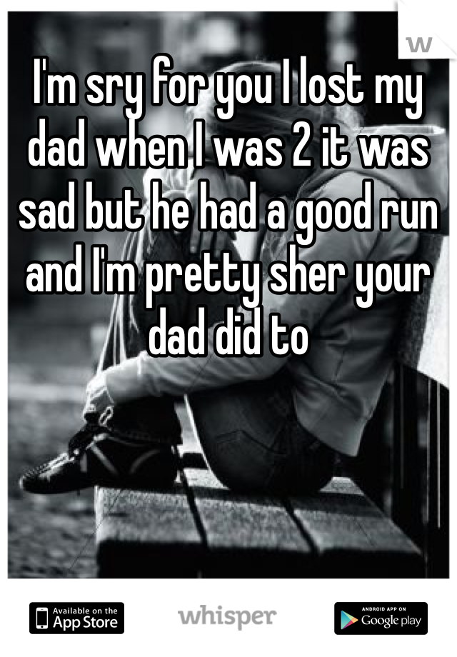 I'm sry for you I lost my dad when I was 2 it was sad but he had a good run and I'm pretty sher your dad did to