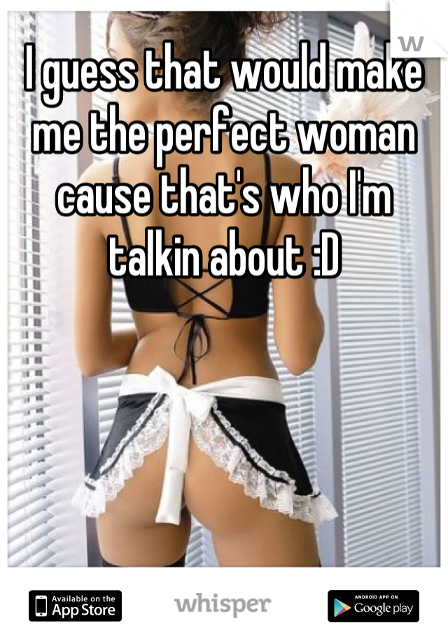 I guess that would make me the perfect woman cause that's who I'm talkin about :D