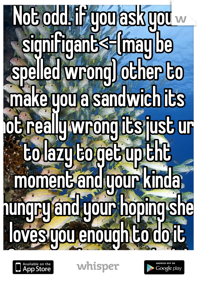 Not odd. if you ask your signifigant<-(may be spelled wrong) other to make you a sandwich its not really wrong its just ur to lazy to get up tht moment and your kinda hungry and your hoping she loves you enough to do it for you when she asks lol